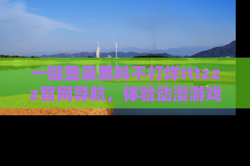 一键登录黑料不打烊tttzzz官网导航，体验动漫游戏风格黑料盛宴