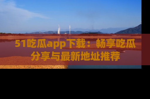 51吃瓜app下载:畅享吃瓜分享与最新地址推荐