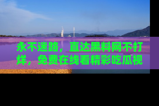 永不迷路,直达黑料网不打烊,免费在线看精彩吃瓜视频!