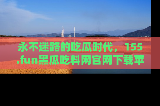 永不迷路的吃瓜时代,155.fun黑瓜吃料网官网下载苹果版陪你同行!