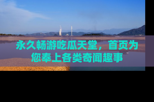 永久畅游吃瓜天堂,首页为您奉上各类奇闻趣事