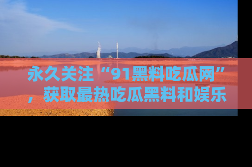 永久关注“91黑料吃瓜网”,获取最热吃瓜黑料和娱乐资讯