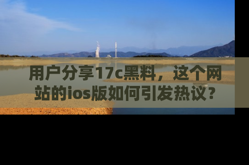 用户分享17c黑料,这个网站的ios版如何引发热议?