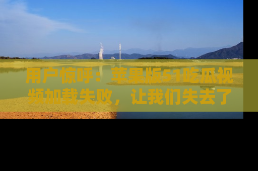 用户惊呼:苹果版51吃瓜视频加载失败,让我们失去了宝贵资源!