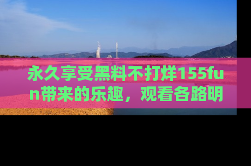 永久享受黑料不打烊155fun带来的乐趣,观看各路明星的内幕故事!