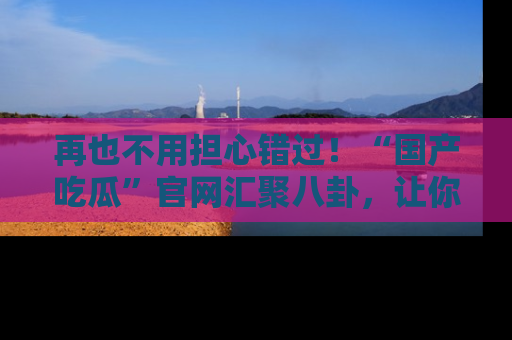 再也不用担心错过!“国产吃瓜”官网汇聚八卦,让你随时随地吃瓜。