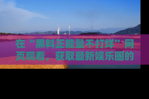 在“黑料正能量不打烊”网页观看,获取最新娱乐圈的正能量与黑料揭秘!