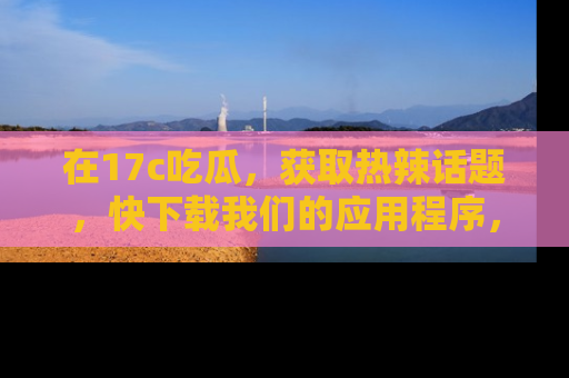 在17c吃瓜,获取热辣话题,快下载我们的应用程序,地址轻松找到!