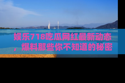 娱乐718吃瓜网红最新动态,爆料那些你不知道的秘密!