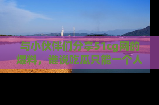 与小伙伴们分享51cg网的爆料,谁说吃瓜只能一个人?