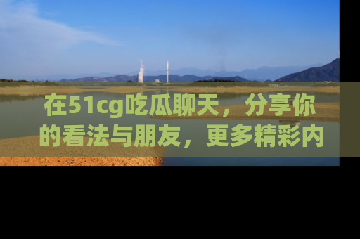 在51cg吃瓜聊天,分享你的看法与朋友,更多精彩内容请浏览网址www.51cg.com!