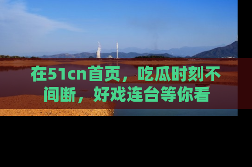 在51cn首页,吃瓜时刻不间断,好戏连台等你看