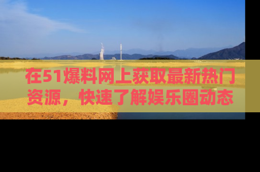 在51爆料网上获取最新热门资源,快速了解娱乐圈动态