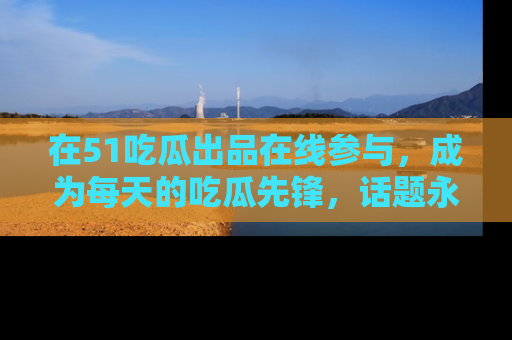 在51吃瓜出品在线参与,成为每天的吃瓜先锋,话题永不落幕!