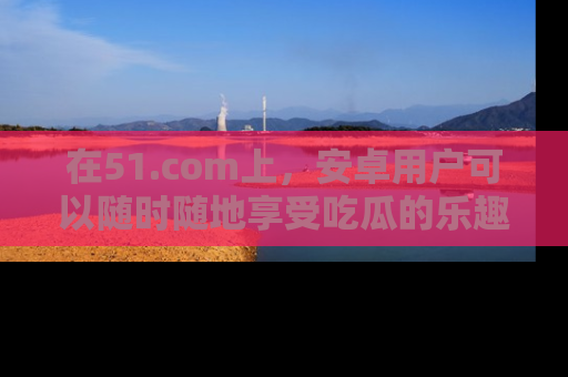 在51.com上,安卓用户可以随时随地享受吃瓜的乐趣!