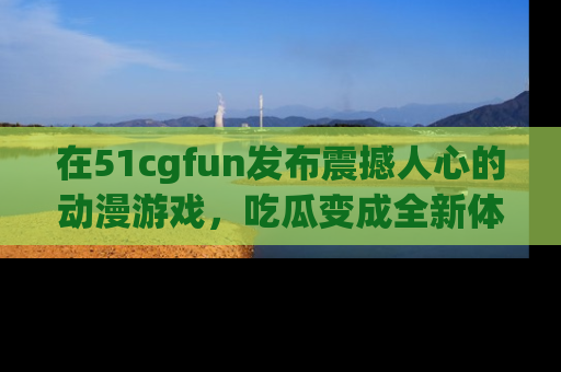 在51cgfun发布震撼人心的动漫游戏,吃瓜变成全新体验