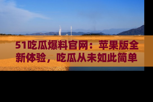 51吃瓜爆料官网:苹果版全新体验,吃瓜从未如此简单