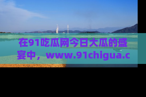 在91吃瓜网今日大瓜的盛宴中,www.91chigua.com带你领略每个让人咋舌的精彩故事!