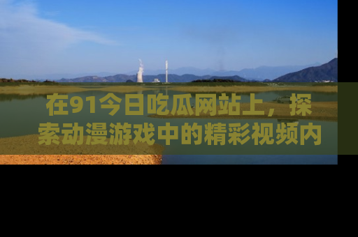 在91今日吃瓜网站上，探索动漫游戏中的精彩视频内容