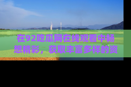 在92吃瓜网在线观看中畅想精彩,获取丰富多样的资源和app功能