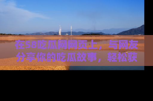 在58吃瓜网网页上,与网友分享你的吃瓜故事,轻松获取热门趣闻