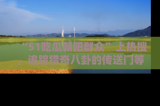 “51吃瓜朝阳群众”上热搜,追踪猎奇八卦的传送门等你点击!