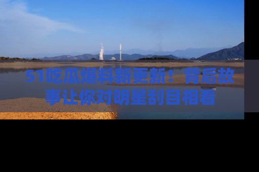 51吃瓜爆料新更新!背后故事让你对明星刮目相看
