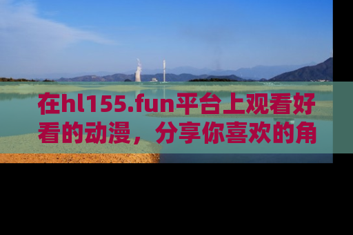 在hl155.fun平台上观看好看的动漫,分享你喜欢的角色和故事!