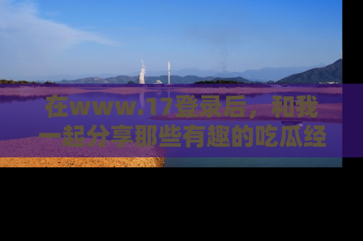 在www.17登录后,和我一起分享那些有趣的吃瓜经历吧!