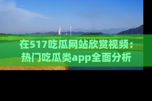 在517吃瓜网站欣赏视频:热门吃瓜类app全面分析