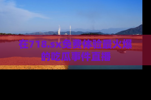 在718.sx免费体验最火爆的吃瓜事件直播
