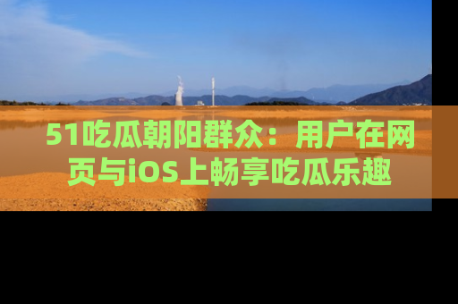 51吃瓜朝阳群众:用户在网页与iOS上畅享吃瓜乐趣