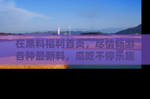 在黑料福利首页,尽情畅游各种最新料,瓜吃不停乐趣无穷!