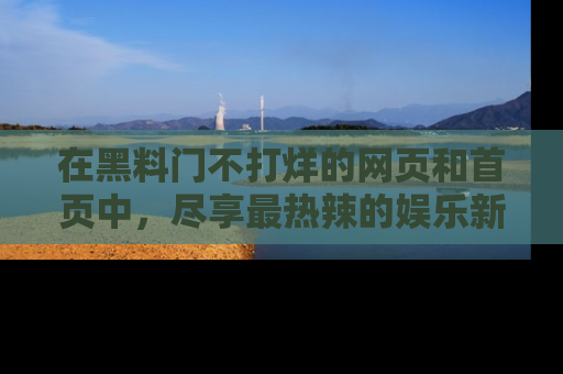 在黑料门不打烊的网页和首页中,尽享最热辣的娱乐新闻与八卦,快来围观!