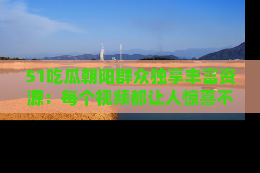 51吃瓜朝阳群众独享丰富资源:每个视频都让人惊喜不已!