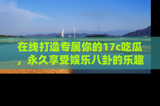 在线打造专属你的17c吃瓜,永久享受娱乐八卦的乐趣