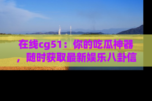 在线cg51:你的吃瓜神器,随时获取最新娱乐八卦信息。