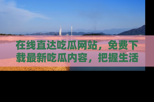 在线直达吃瓜网站,免费下载最新吃瓜内容,把握生活乐趣!