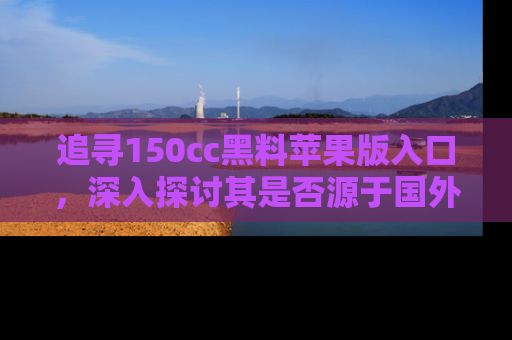 追寻150cc黑料苹果版入口,深入探讨其是否源于国外的传闻