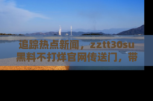 追踪热点新闻,zztt30su黑料不打烊官网传送门,带你进入吃瓜新世界!