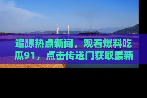 追踪热点新闻,观看爆料吃瓜91,点击传送门获取最新更新!
