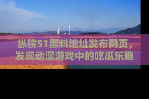 纵横51黑料地址发布网页,发现动漫游戏中的吃瓜乐趣