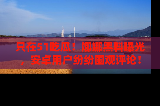 只在51吃瓜!娜娜黑料曝光,安卓用户纷纷围观评论!