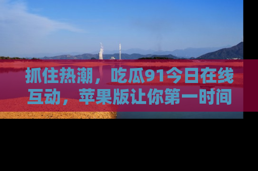 抓住热潮,吃瓜91今日在线互动,苹果版让你第一时间掌握信息!