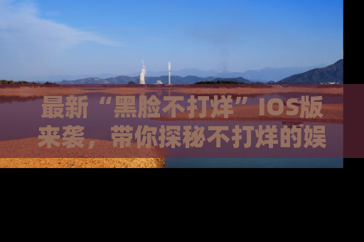 最新“黑脸不打烊”IOS版来袭,带你探秘不打烊的娱乐世界!