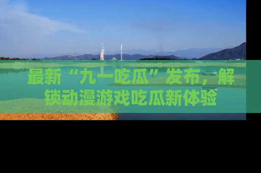最新“九一吃瓜”发布,解锁动漫游戏吃瓜新体验