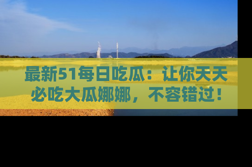最新51每日吃瓜:让你天天必吃大瓜娜娜,不容错过!