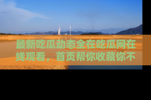 最新吃瓜动态全在吃瓜网在线观看,首页帮你收藏你不能错过的精彩!