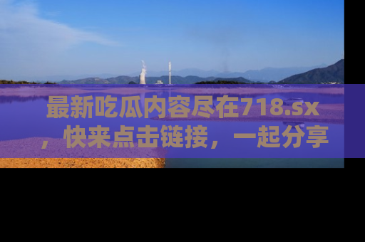 最新吃瓜内容尽在718.sx,快来点击链接,一起分享那些精彩瞬间!