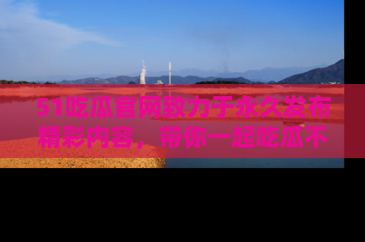 51吃瓜官网致力于永久发布精彩内容,带你一起吃瓜不停歇!